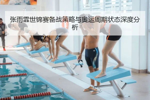 张雨霏世锦赛备战策略与奥运周期状态深度分析