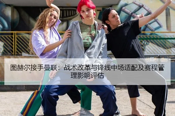 图赫尔接手曼联：战术改革与锋线中场适配及赛程管理影响评估