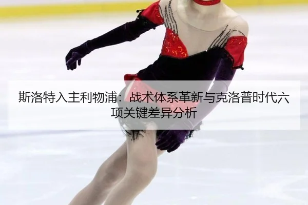 斯洛特入主利物浦：战术体系革新与克洛普时代六项关键差异分析
